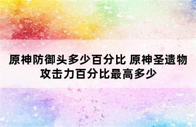 原神防御头多少百分比 原神圣遗物攻击力百分比最高多少